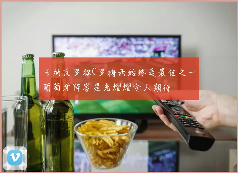卡纳瓦罗称C罗梅西始终是最佳之一葡萄牙阵容星光熠熠令人期待