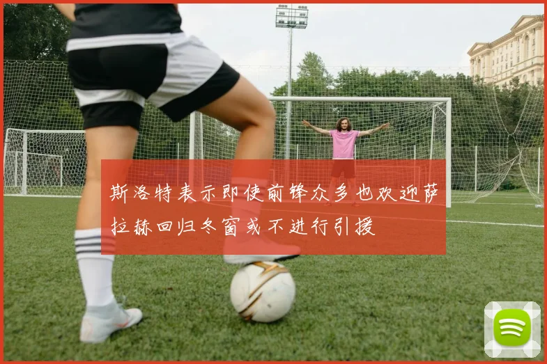 斯洛特表示即使前锋众多也欢迎萨拉赫回归冬窗或不进行引援