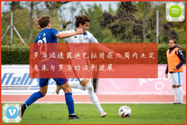 罗马诺透露迪巴拉将在几周内决定未来与罗马的谈判进展