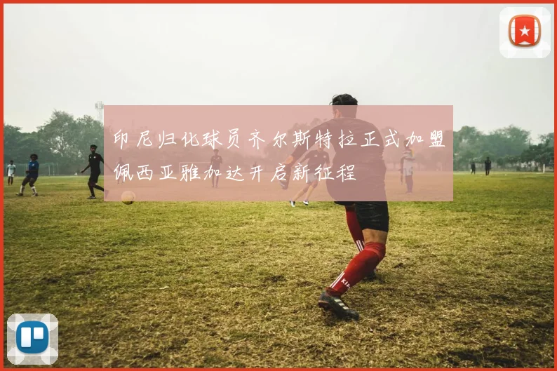 印尼归化球员齐尔斯特拉正式加盟佩西亚雅加达开启新征程