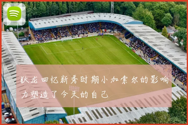 狄龙回忆新秀时期小加索尔的影响力塑造了今天的自己
