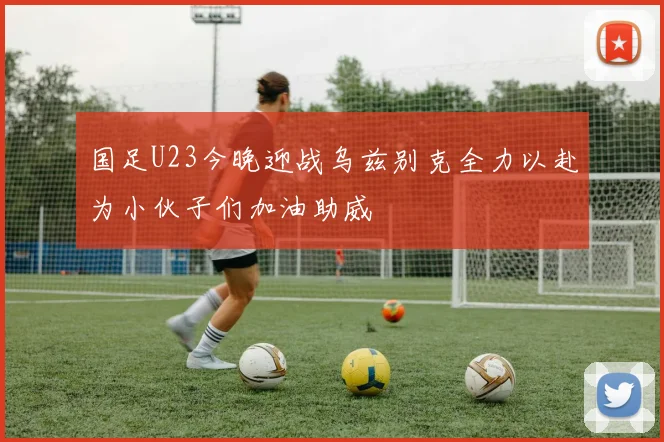 国足U23今晚迎战乌兹别克全力以赴为小伙子们加油助威