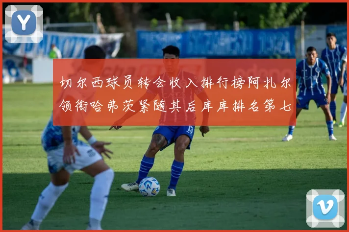 切尔西球员转会收入排行榜阿扎尔领衔哈弗茨紧随其后库库排名第七