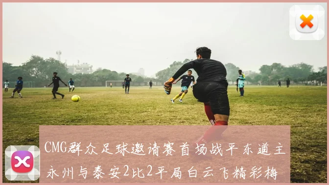 CMG群众足球邀请赛首场战平东道主永州与泰安2比2平局白云飞精彩梅开二度