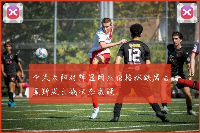 今天太阳对阵篮网杰伦格林缺席吉莱斯皮出战状态成疑