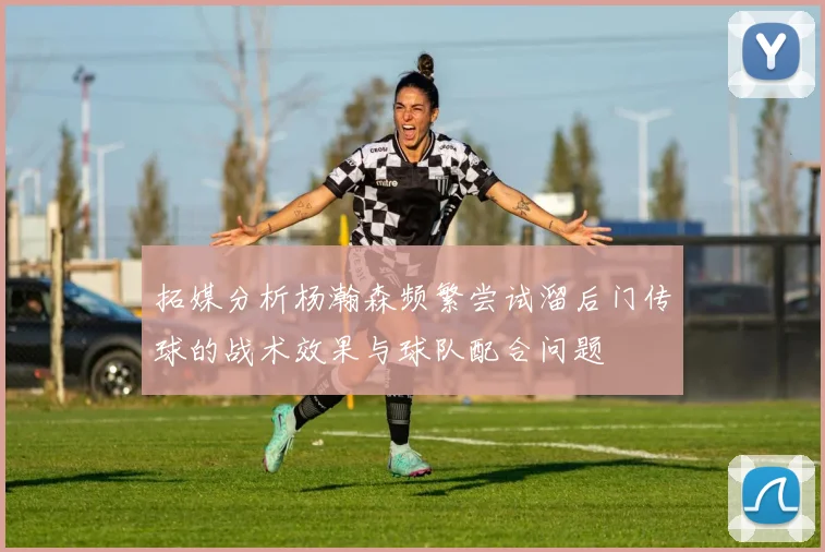 拓媒分析杨瀚森频繁尝试溜后门传球的战术效果与球队配合问题