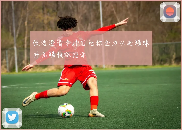 张浩澄清李帅言论称全力以赴踢球并无踢假球指示
