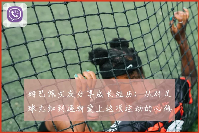 姆巴佩女友分享成长经历：从对足球无知到逐渐爱上这项运动的心路历程