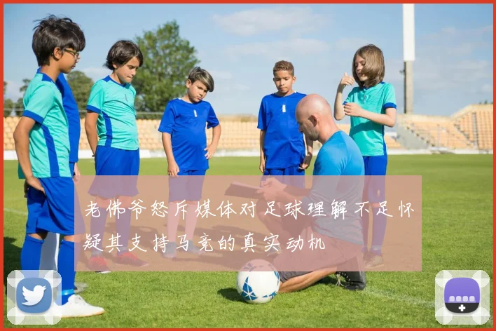 老佛爷怒斥媒体对足球理解不足怀疑其支持马竞的真实动机