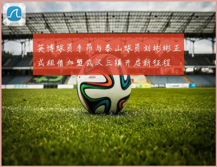 英博球员李昂与泰山球员刘彬彬正式租借加盟武汉三镇开启新征程